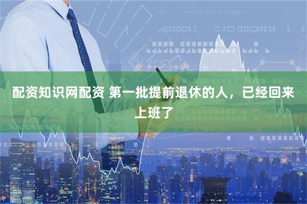 配资知识网配资 第一批提前退休的人，已经回来上班了
