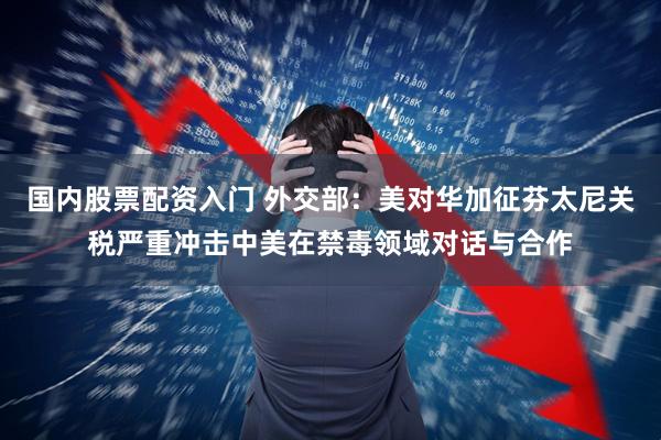 国内股票配资入门 外交部：美对华加征芬太尼关税严重冲击中美在禁毒领域对话与合作