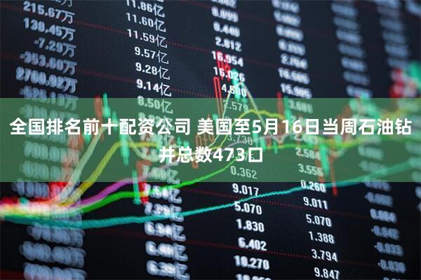 全国排名前十配资公司 美国至5月16日当周石油钻井总数473口