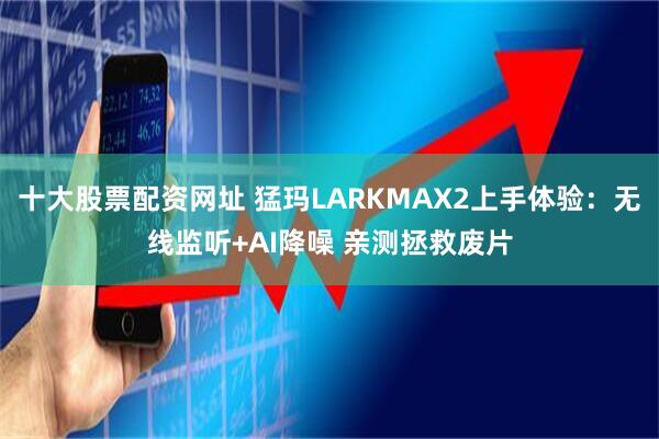 十大股票配资网址 猛玛LARKMAX2上手体验：无线监听+AI降噪 亲测拯救废片