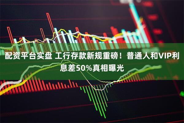 配资平台实盘 工行存款新规重磅！普通人和VIP利息差50%真相曝光
