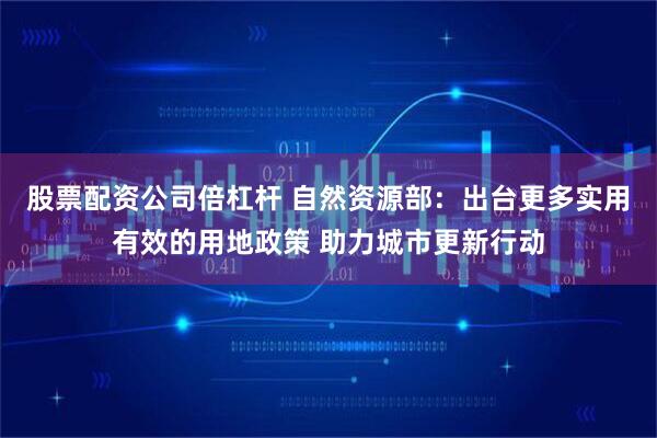 股票配资公司倍杠杆 自然资源部：出台更多实用有效的用地政策 助力城市更新行动