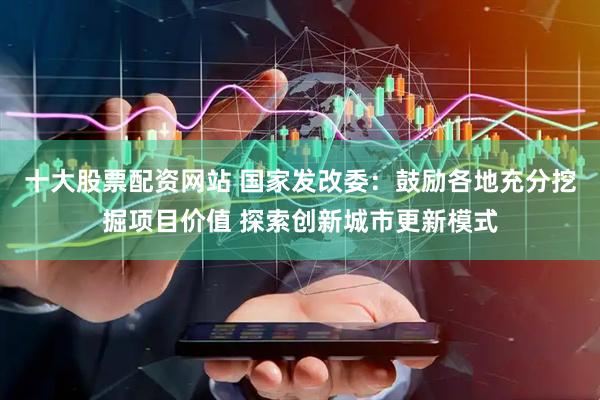 十大股票配资网站 国家发改委：鼓励各地充分挖掘项目价值 探索创新城市更新模式