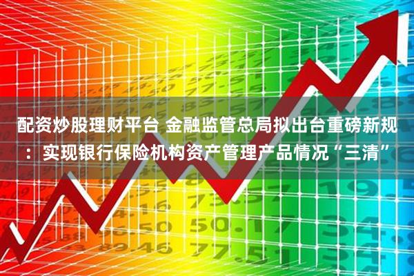 配资炒股理财平台 金融监管总局拟出台重磅新规：实现银行保险机构资产管理产品情况“三清”