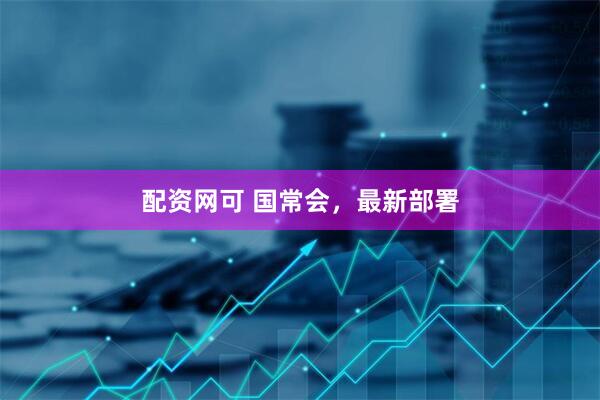 配资网可 国常会，最新部署
