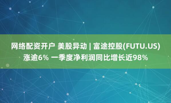 网络配资开户 美股异动 | 富途控股(FUTU.US)涨逾6% 一季度净利润同比增长近98%