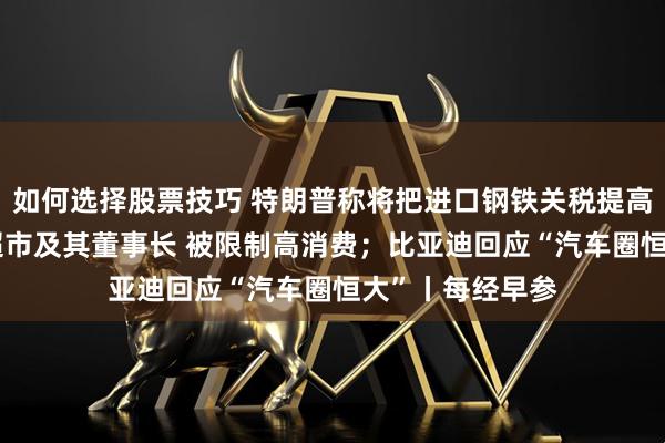 如何选择股票技巧 特朗普称将把进口钢铁关税提高至50%；永辉超市及其董事长 被限制高消费；比亚迪回应“汽车圈恒大”丨每经早参