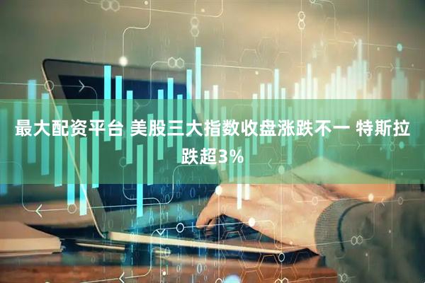 最大配资平台 美股三大指数收盘涨跌不一 特斯拉跌超3%