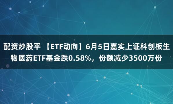 配资炒股平 【ETF动向】6月5日嘉实上证科创板生物医药ETF基金跌0.58%，份额减少3500万份
