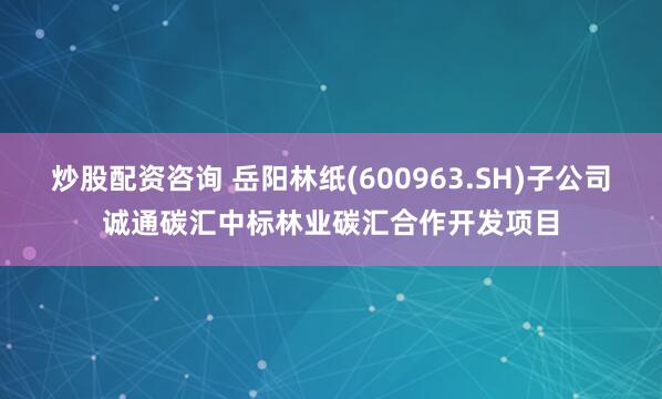 炒股配资咨询 岳阳林纸(600963.SH)子公司诚通碳汇中标林业碳汇合作开发项目