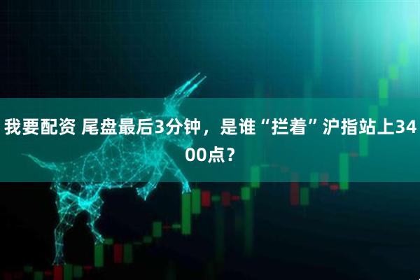 我要配资 尾盘最后3分钟，是谁“拦着”沪指站上3400点？