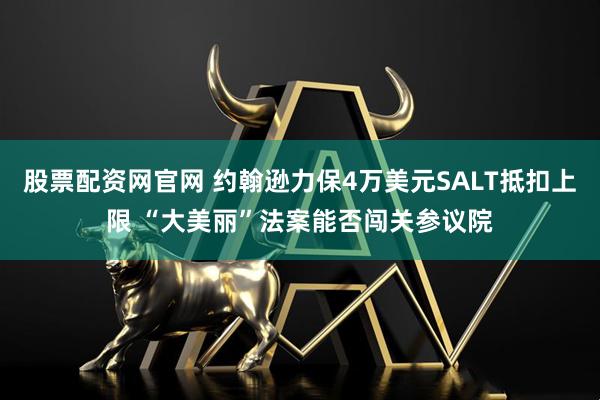股票配资网官网 约翰逊力保4万美元SALT抵扣上限 “大美丽”法案能否闯关参议院