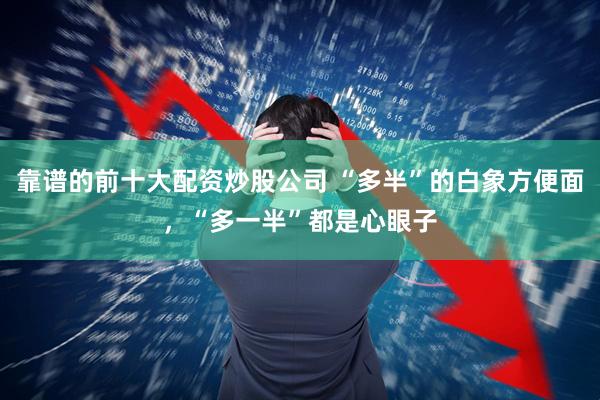 靠谱的前十大配资炒股公司 “多半”的白象方便面，“多一半”都是心眼子