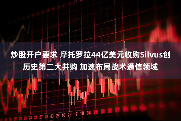 炒股开户要求 摩托罗拉44亿美元收购Silvus创历史第二大并购 加速布局战术通信领域