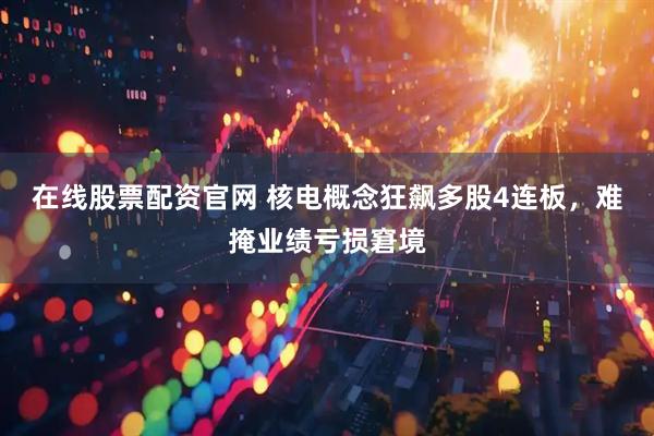 在线股票配资官网 核电概念狂飙多股4连板，难掩业绩亏损窘境