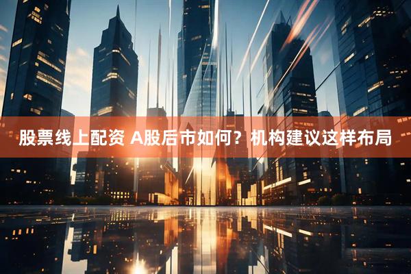 股票线上配资 A股后市如何？机构建议这样布局