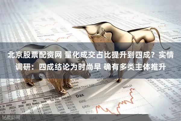 北京股票配资网 量化成交占比提升到四成？实情调研：四成结论为时尚早 确有多类主体推升
