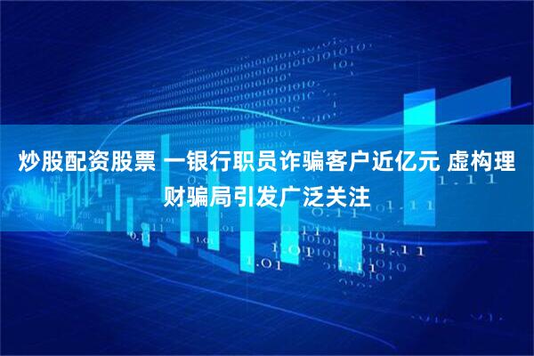 炒股配资股票 一银行职员诈骗客户近亿元 虚构理财骗局引发广泛关注