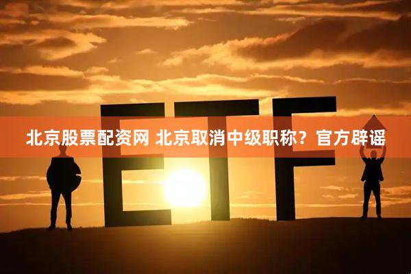 北京股票配资网 北京取消中级职称？官方辟谣
