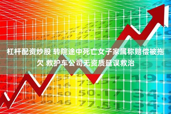 杠杆配资炒股 转院途中死亡女子家属称赔偿被拖欠 救护车公司无资质延误救治