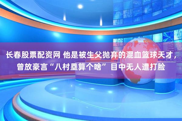 长春股票配资网 他是被生父抛弃的混血篮球天才，曾放豪言“八村塁算个啥” 目中无人遭打脸