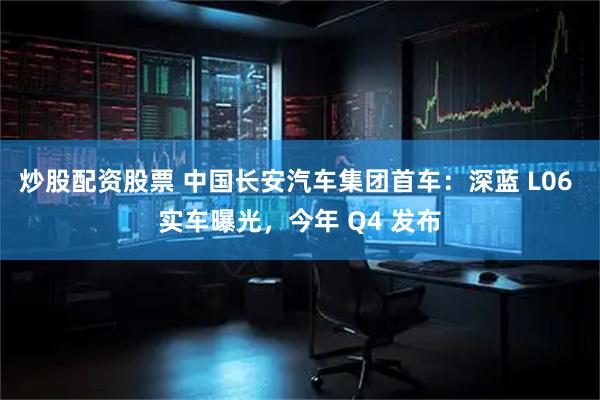 炒股配资股票 中国长安汽车集团首车：深蓝 L06 实车曝光，今年 Q4 发布