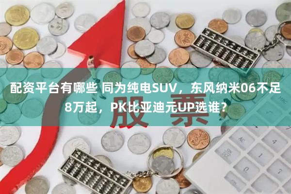 配资平台有哪些 同为纯电SUV，东风纳米06不足8万起，PK比亚迪元UP选谁？