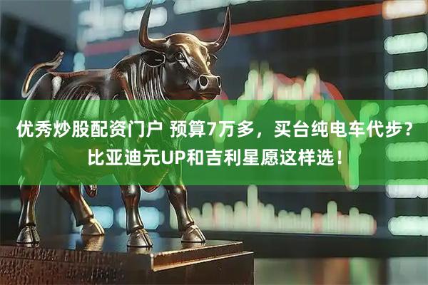 优秀炒股配资门户 预算7万多，买台纯电车代步？比亚迪元UP和吉利星愿这样选！