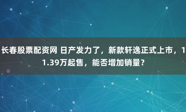 长春股票配资网 日产发力了，新款轩逸正式上市，11.39万起售，能否增加销量？