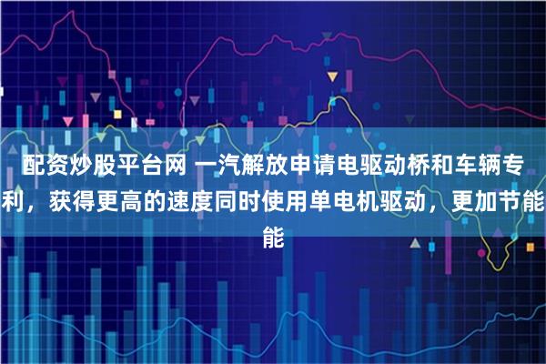 配资炒股平台网 一汽解放申请电驱动桥和车辆专利，获得更高的速度同时使用单电机驱动，更加节能